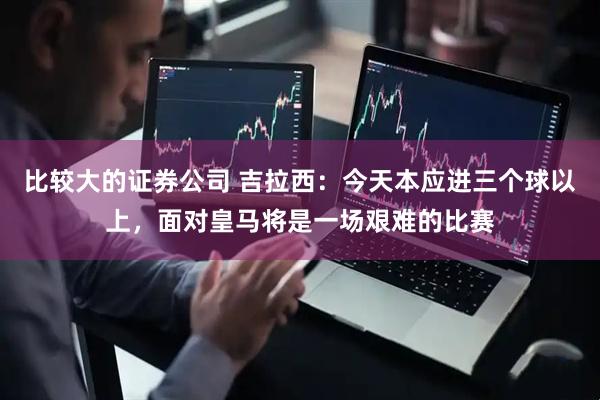 比较大的证券公司 吉拉西：今天本应进三个球以上，面对皇马将是一场艰难的比赛