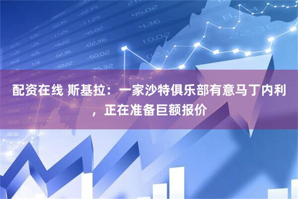 配资在线 斯基拉：一家沙特俱乐部有意马丁内利，正在准备巨额报价