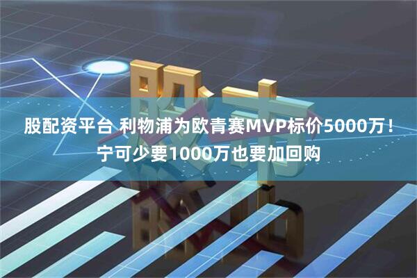 股配资平台 利物浦为欧青赛MVP标价5000万！宁可少要1000万也要加回购