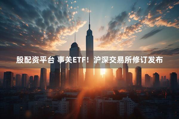 股配资平台 事关ETF！沪深交易所修订发布