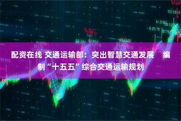 配资在线 交通运输部：突出智慧交通发展    编制“十五五”综合交通运输规划