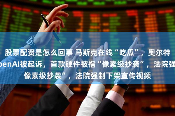 股票配资是怎么回事 马斯克在线“吃瓜”，奥尔特曼紧急回应！OpenAI被起诉，首款硬件被指“像素级抄袭”，法院强制下架宣传视频