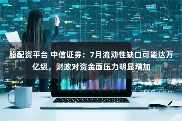 股配资平台 中信证券：7月流动性缺口可能达万亿级，财政对资金面压力明显增加