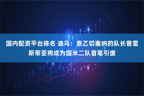 国内配资平台排名 迪马：意乙切塞纳的队长普雷斯蒂亚将成为国米二队首笔引援