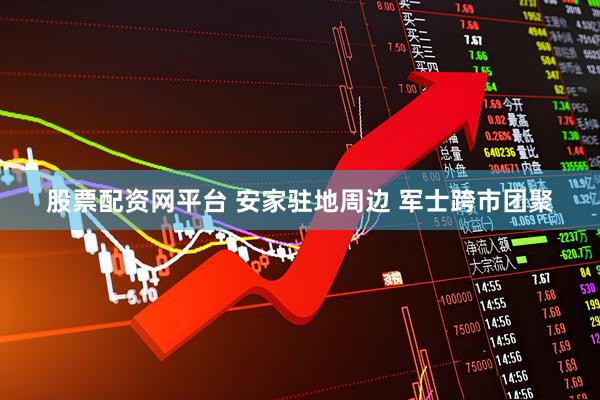 股票配资网平台 安家驻地周边 军士跨市团聚