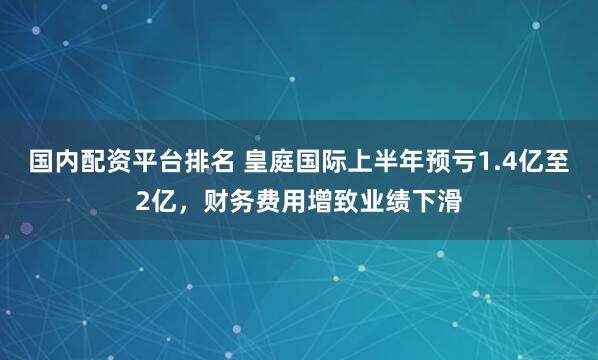 国内配资平台排名 皇庭国际上半年预亏1.4亿至2亿，财务费用增致业绩下滑