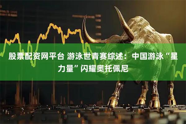 股票配资网平台 游泳世青赛综述：中国游泳“星力量”闪耀奥托佩尼
