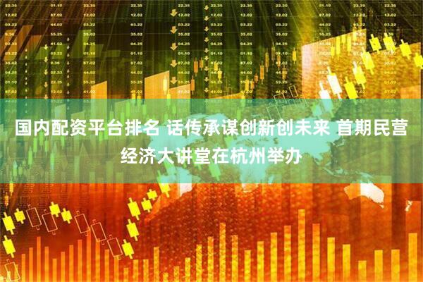 国内配资平台排名 话传承谋创新创未来 首期民营经济大讲堂在杭州举办