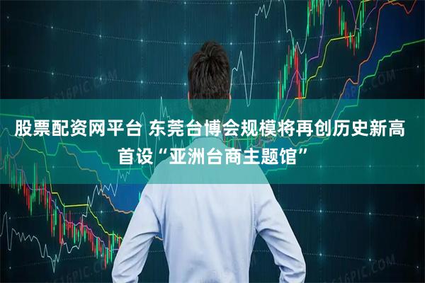 股票配资网平台 东莞台博会规模将再创历史新高 首设“亚洲台商主题馆”