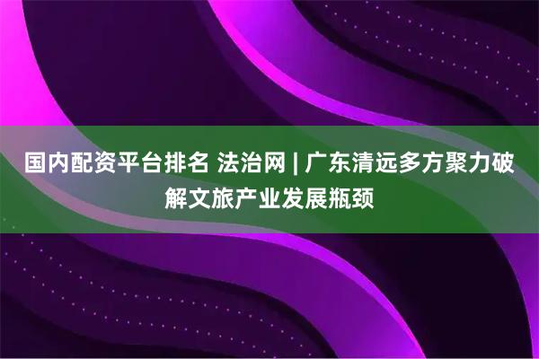 国内配资平台排名 法治网 | 广东清远多方聚力破解文旅产业发展瓶颈