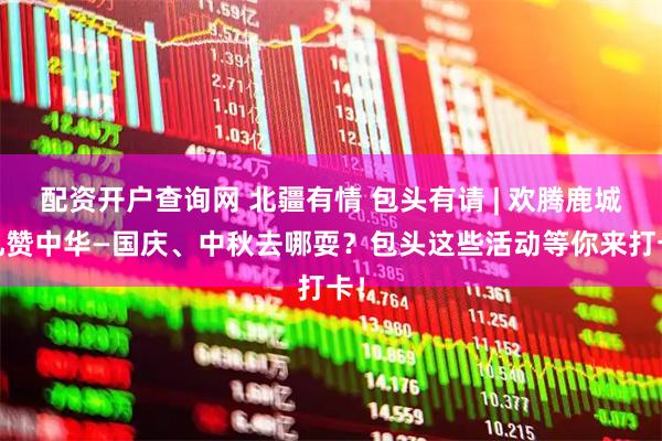 配资开户查询网 北疆有情 包头有请 | 欢腾鹿城·礼赞中华—国庆、中秋去哪耍？包头这些活动等你来打卡！