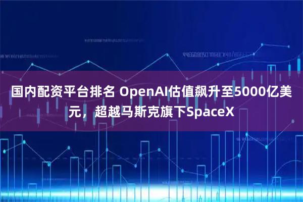 国内配资平台排名 OpenAI估值飙升至5000亿美元，超越马斯克旗下SpaceX