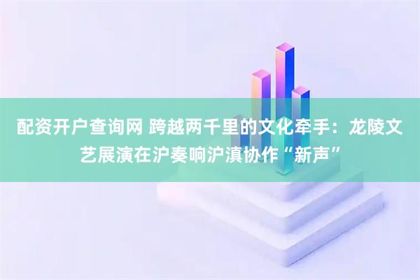 配资开户查询网 跨越两千里的文化牵手：龙陵文艺展演在沪奏响沪滇协作“新声”