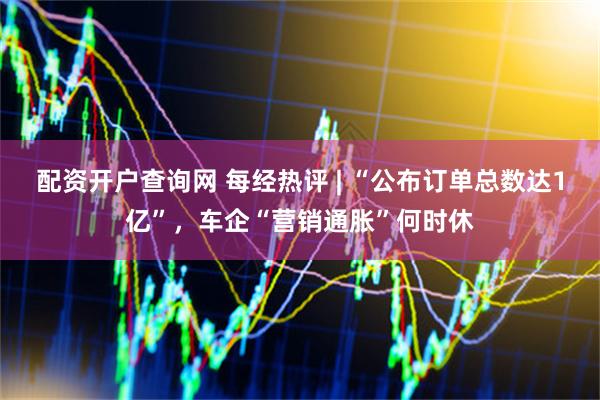 配资开户查询网 每经热评 | “公布订单总数达1亿”,车企“营销通胀”何时休