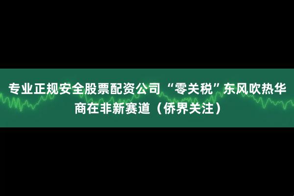 专业正规安全股票配资公司 “零关税”东风吹热华商在非新赛道(侨界关注)