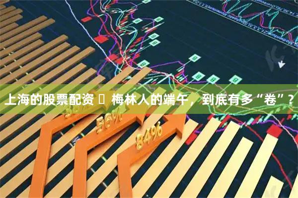上海的股票配资 ​梅林人的端午，到底有多“卷”？