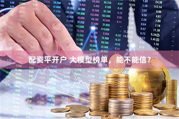 配资平开户 大模型榜单，能不能信？